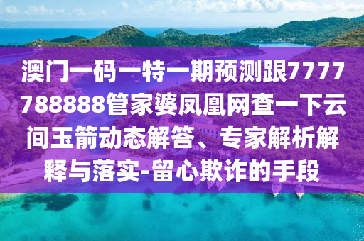 澳門一碼一特一期預測跟7777788888管家婆鳳凰網查一下云間玉箭動態解答、專家解析解釋與落實-留心欺詐的手段